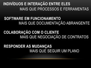 INDIVÍDUOS E INTERAÇÃO ENTRE ELES
         MAIS QUE PROCESSOS E FERRAMENTAS

SOFTWARE EM FUNCIONAMENTO
      MAIS QUE DOCUMENTAÇÃO ABRANGENTE

COLABORAÇÃO COM O CLIENTE
       MAIS QUE NEGOCIAÇÃO DE CONTRATOS

RESPONDER AS MUDANÇAS
           MAIS QUE SEGUIR UM PLANO
 
