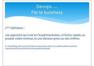 Devops …
Par le buisiness
2ème Définition :
une approche qui croit en l’expérimentation, à l’échec rapide, au
produit viable minimal, et une décision prise sur des chiffres.
Ex: http://blog.xebia.fr/2015/10/08/revue-de-presse-xebia-2015-41/#RevuedePresseXebia-
ImportanceofCulturalShiftinContinuousDeliveryModel