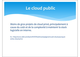 Le cloud public
Moins de gros projets de cloud privé, principalement à
cause du coût et de la complexité à maintenir la stack
logicielle en interne.
Ex : http://www.dell.com/learn/fr/fr/frbsdt1/campaigns/revueit-cloud-pourquoi-
echec-cloud-priveechec-cloud-prive