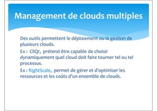 Des outils permettent le déploiement ou la gestion de
Management de clouds multiples
Des outils permettent le déploiement ou la gestion de
plusieurs clouds.
Ex : CliQr, prétend être capable de choisir
dynamiquement quel cloud doit faire tourner tel ou tel
processus.
Ex : RightScale, permet de gérer et d’optimiser les
ressources et les coûts d’un ensemble de clouds.ressources et les coûts d’un ensemble de clouds.