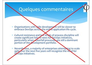 Quelques commentaires
∗ Organizations with agile development will be slower to
embrace DevOps across the entire application life cycle.
∗ Cultural resistance and low levels of process discipline will
create significant failure rates for DevOps initiatives,
particularly when waterfall processes are still a dominant
portion of the development portfolio.portion of the development portfolio.
∗ Nevertheless, a majority of enterprises attempting to scale
agile over the next five years will recognize the need for
DevOps initiatives.