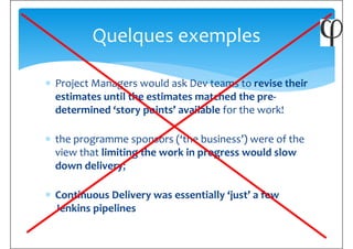 ∗ Project Managers would ask Dev teams to revise their
Quelques exemples
∗ Project Managers would ask Dev teams to revise their
estimates until the estimates matched the pre-
determined ‘story points’ available for the work!
∗ the programme sponsors (‘the business’) were of the
view that limiting the work in progress would slow
down delivery;down delivery;
∗ Continuous Delivery was essentially ‘just’ a few
Jenkins pipelines
