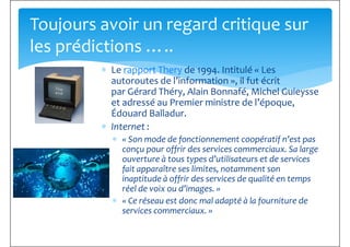 ∗ Le rapport Thery de 1994. Intitulé « Les
autoroutes de l’information », il fut écrit
Toujours avoir un regard critique sur
les prédictions …..
autoroutes de l’information », il fut écrit
par Gérard Théry, Alain Bonnafé, Michel Guieysse
et adressé au Premier ministre de l’époque,
Édouard Balladur.
∗ Internet :
∗ « Son mode de fonctionnement coopératif n’est pas
conçu pour offrir des services commerciaux. Sa large
ouverture à tous types d’utilisateurs et de services
fait apparaître ses limites, notamment sonfait apparaître ses limites, notamment son
inaptitude à offrir des services de qualité en temps
réel de voix ou d’images. »
∗ « Ce réseau est donc mal adapté à la fourniture de
services commerciaux. »