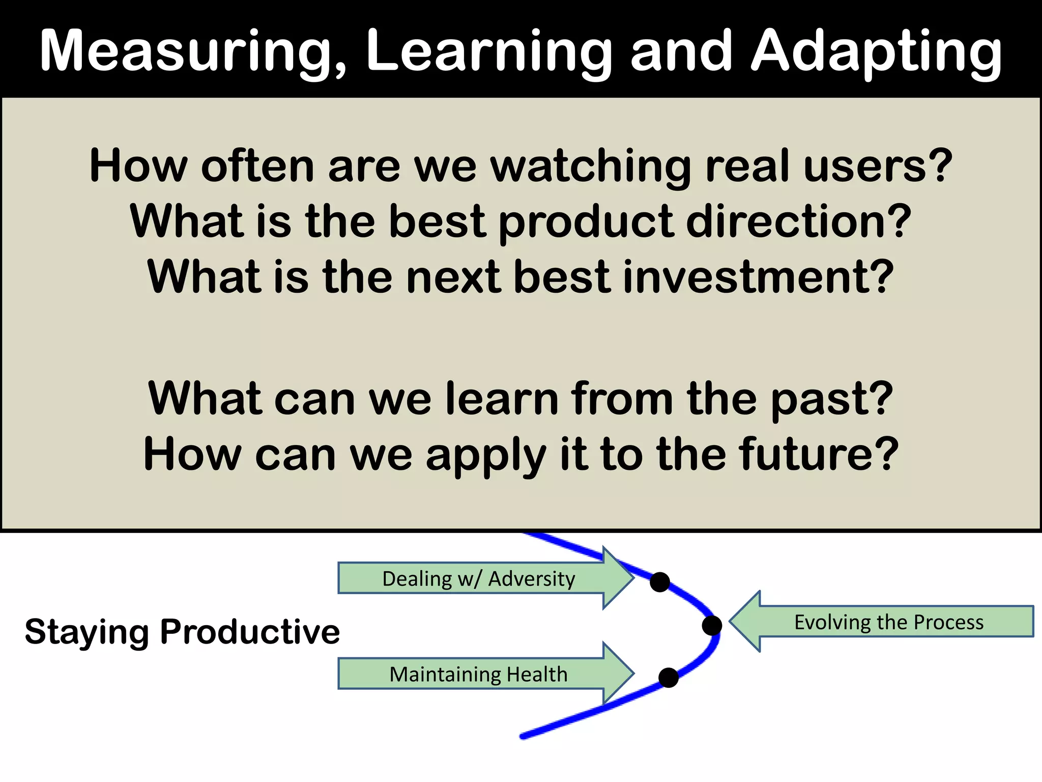 Measuring, Learning and Adapting
Developing Products
Iterative Learning
Dealing w/ Adversity
Maintaining Health
Designing Agility
Discovering / Delivering
Continuous Delivery
Reflective Correction
Evolving the Process
Getting Productive
Staying Productive
Getting Ready
How often are we watching real users?
What is the best product direction?
What is the next best investment?
What can we learn from the past?
How can we apply it to the future?
 