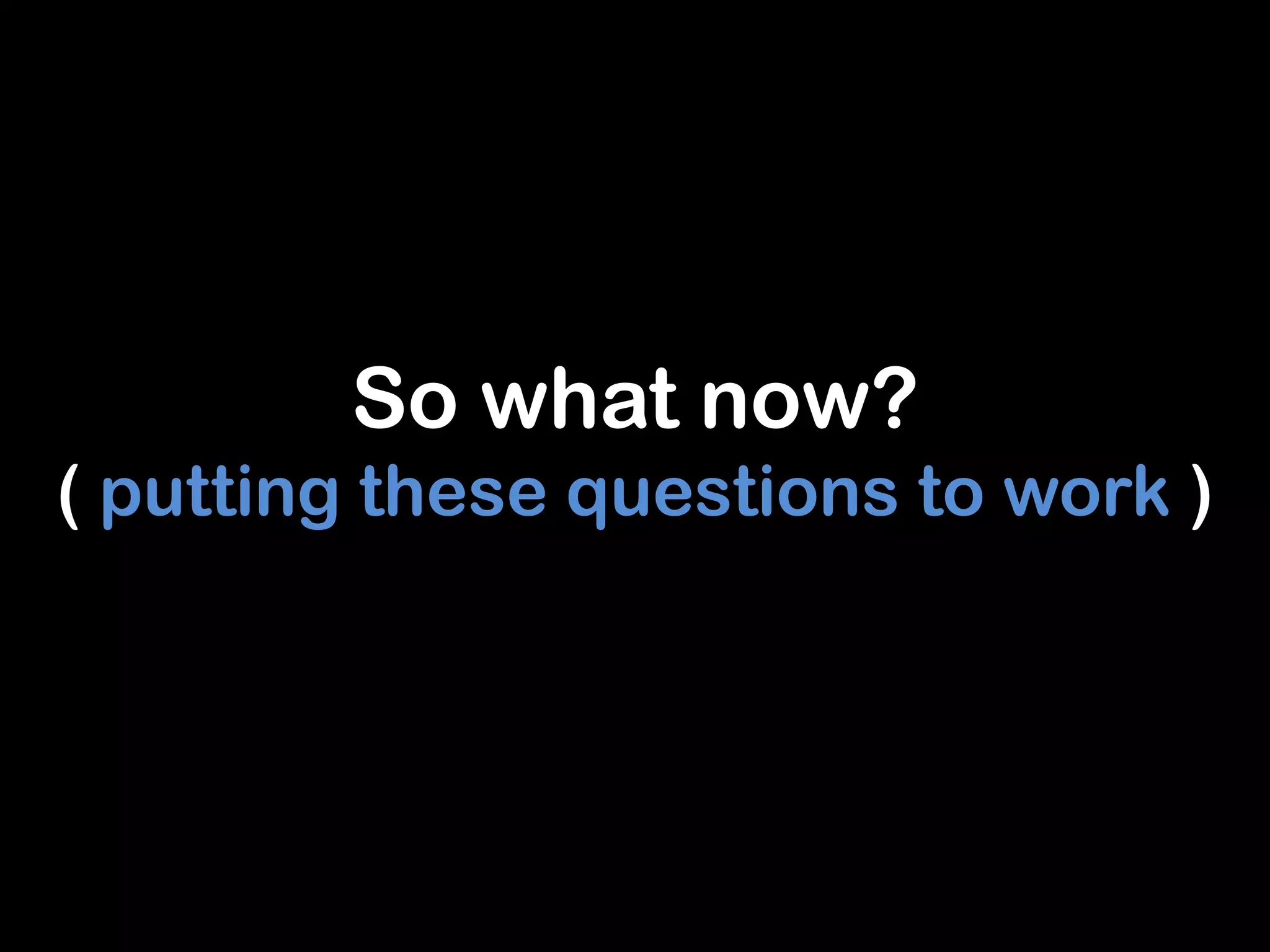 So what now?
( putting these questions to work )
 