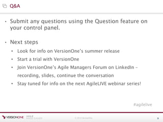 © 2013 VersionOne 9
• Submit any questions using the Question feature on
your control panel.
• Next steps
Q&A
• Look for info on VersionOne’s summer release
• Start a trial with VersionOne
• Join VersionOne’s Agile Managers Forum on LinkedIn –
recording, slides, continue the conversation
• Stay tuned for info on the next AgileLIVE webinar series!
#agilelive
 