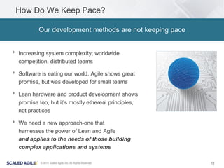 11© 2015 Scaled Agile, Inc. All Rights Reserved
How Do We Keep Pace?
‣ Increasing system complexity; worldwide
competition, distributed teams
‣ Software is eating our world. Agile shows great
promise, but was developed for small teams
‣ Lean hardware and product development shows
promise too, but it’s mostly ethereal principles,
not practices
‣ We need a new approach-one that
harnesses the power of Lean and Agile
and applies to the needs of those building
complex applications and systems
Our development methods are not keeping pace
 