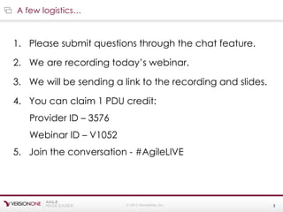 © 2015 VersionOne, Inc. 3
1. Please submit questions through the chat feature.
2. We are recording today’s webinar.
3. We will be sending a link to the recording and slides.
4. You can claim 1 PDU credit:
Provider ID – 3576
Webinar ID – V1052
5. Join the conversation - #AgileLIVE
A few logistics…
 