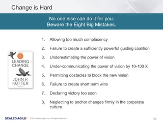 33© 2015 Scaled Agile, Inc. All Rights Reserved
Change is Hard
1. Allowing too much complacency
2. Failure to create a sufficiently powerful guiding coalition
3. Underestimating the power of vision
4. Under-communicating the power of vision by 10-100 X
5. Permitting obstacles to block the new vision
6. Failure to create short term wins
7. Declaring victory too soon
8. Neglecting to anchor changes firmly in the corporate
culture
No one else can do it for you.
Beware the Eight Big Mistakes.
 