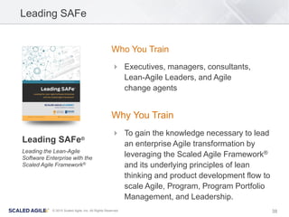 38© 2015 Scaled Agile, Inc. All Rights Reserved
Leading SAFe
Who You Train
 Executives, managers, consultants,
Lean-Agile Leaders, and Agile
change agents
Why You Train
 To gain the knowledge necessary to lead
an enterprise Agile transformation by
leveraging the Scaled Agile Framework®
and its underlying principles of lean
thinking and product development flow to
scale Agile, Program, Program Portfolio
Management, and Leadership.
Leading SAFe®
Leading the Lean-Agile
Software Enterprise with the
Scaled Agile Framework®
 