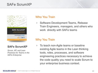 40© 2015 Scaled Agile, Inc. All Rights Reserved
SAFe ScrumXP
Who You Train
 Software Development Teams, Release
Train Engineers, managers, and others who
work directly with SAFe teams
Why You Train
 To teach non-Agile teams or baseline
existing Agile teams in the Lean thinking
tools, roles, processes, and software
engineering practices necessary to achieve
the code quality you need to scale Scrum to
your enterprise business context.
SAFe ScrumXP
Scrum, XP, and Lean
Practices for Teams in the
SAFe Enterprise
 