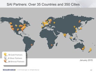 42© 2015 Scaled Agile, Inc. All Rights Reserved
SAI Partners: Over 35 Countries and 350 Cities
15 Gold Partners
8 Silver Partners
24 Bronze Partners
January 2015
 