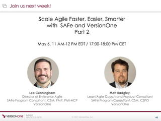 © 2015 VersionOne, Inc. 46
Join us next week!
Scale Agile Faster, Easier, Smarter
with SAFe and VersionOne
Part 2
May 6, 11 AM-12 PM EDT / 17:00-18:00 PM CET
Lee Cunningham
Director of Enterprise Agile
SAFe Program Consultant, CSM, PMP, PMI-ACP
VersionOne
Matt Badgley
Lean/Agile Coach and Product Consultant
SAFe Program Consultant, CSM, CSPO
VersionOne
 