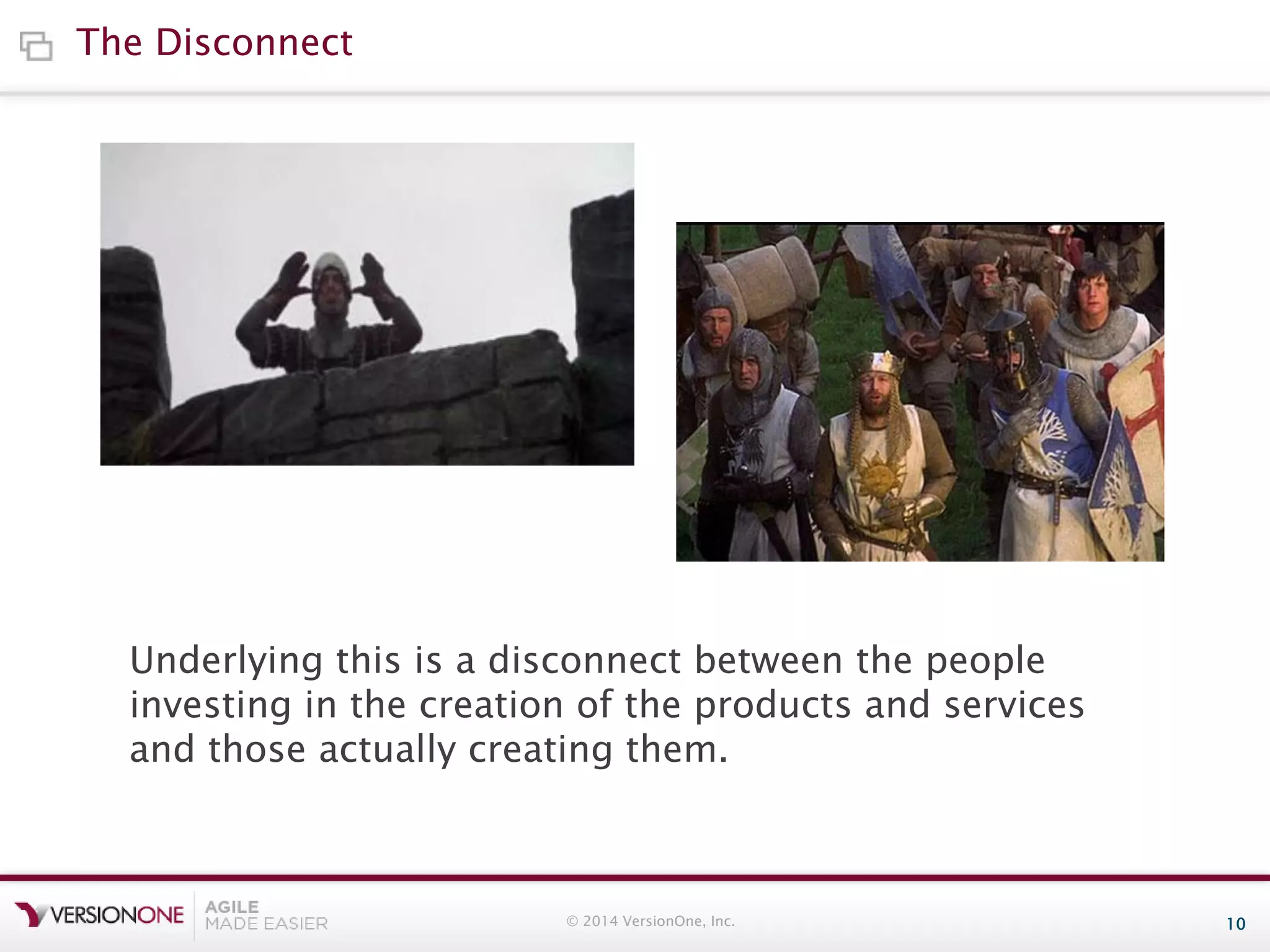 The Disconnect

Underlying this is a disconnect between the people
investing in the creation of the products and services
and those actually creating them.

© 2014 VersionOne, Inc.

10

 