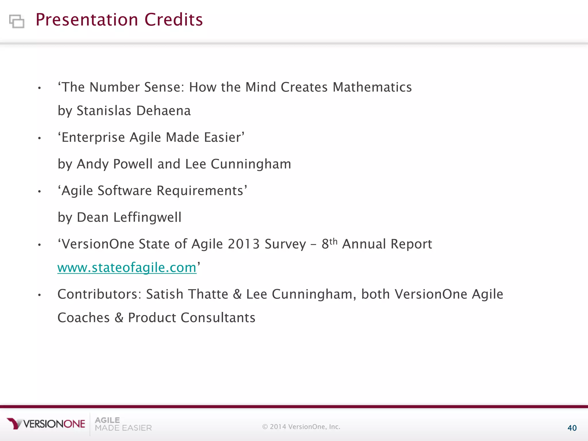 Presentation Credits

•

‘The Number Sense: How the Mind Creates Mathematics
by Stanislas Dehaena

•

‘Enterprise Agile Made Easier’
by Andy Powell and Lee Cunningham

•

‘Agile Software Requirements’
by Dean Leffingwell

•

‘VersionOne State of Agile 2013 Survey – 8th Annual Report
www.stateofagile.com’

•

Contributors: Satish Thatte & Lee Cunningham, both VersionOne Agile
Coaches & Product Consultants

© 2014 VersionOne, Inc.

40

 