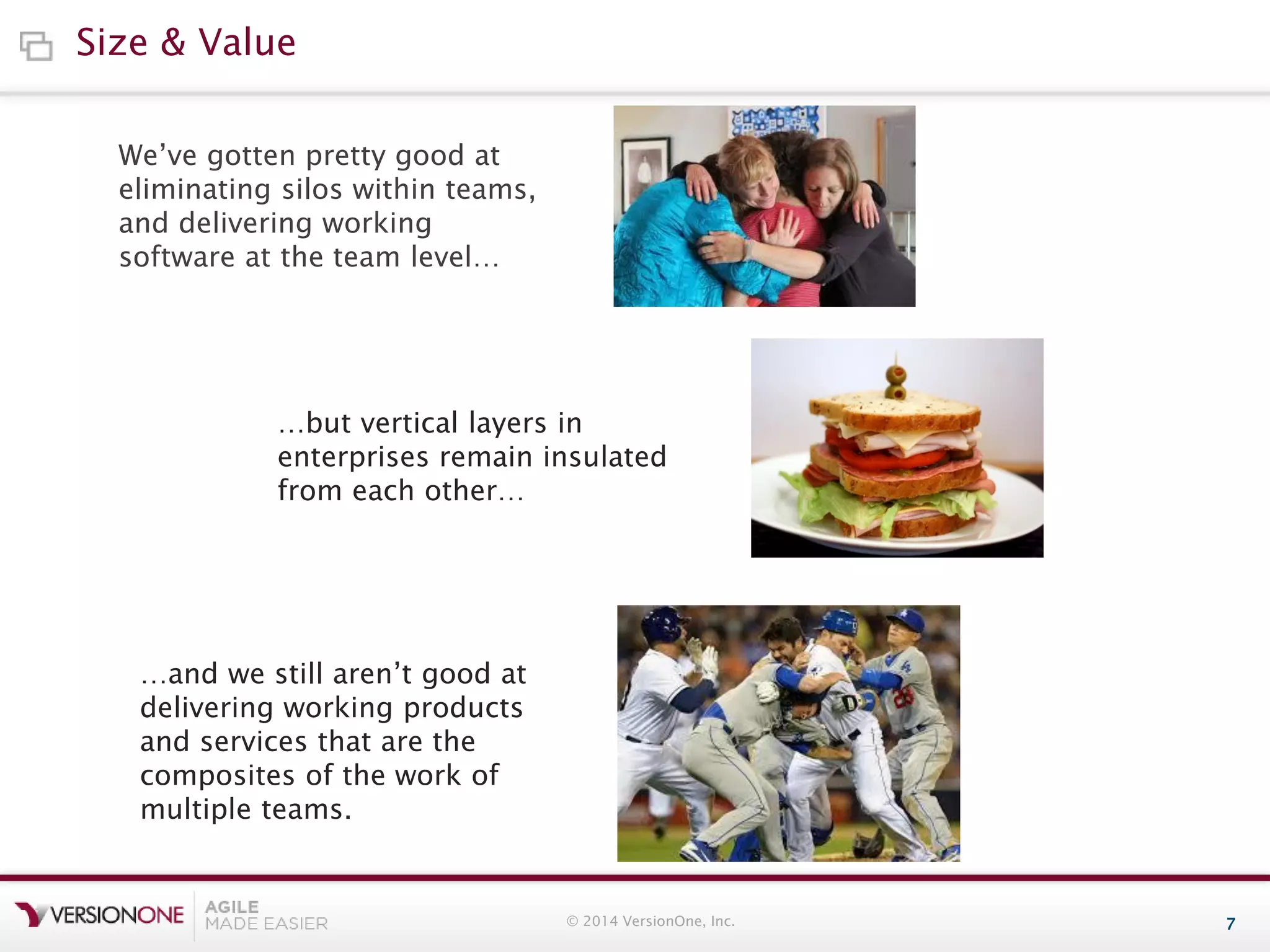 Size & Value
We’ve gotten pretty good at
eliminating silos within teams,
and delivering working
software at the team level…

…but vertical layers in
enterprises remain insulated
from each other…

…and we still aren’t good at
delivering working products
and services that are the
composites of the work of
multiple teams.

© 2014 VersionOne, Inc.

7

 
