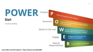 26
POWER
Start
for every meeting
P
Purpose
OOutcomes
WWhat’s in it for me?
EEngage
RRoles &
Responsibilities
Engage with participants with
excitement and passion
Lyssa Adkins and Kat Ferguson – https://tinyurl.com/y94so899
 