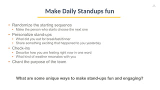 36
• Randomize the starting sequence
• Make the person who starts choose the next one
• Personalize stand-ups
• What did you eat for breakfast/dinner
• Share something exciting that happened to you yesterday
• Check-ins
• Describe how you are feeling right now in one word
• What kind of weather resonates with you
• Chant the purpose of the team
What are some unique ways to make stand-ups fun and engaging?
Make Daily Standups fun
 