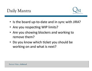 Daily Mantra

 •  Is	
  the	
  board	
  up-­‐to-­‐date	
  and	
  in	
  sync	
  with	
  JIRA?	
  
 •  Are	
  you	
  respecGng	
  WIP	
  limits?	
  
 •  Are	
  you	
  showing	
  blockers	
  and	
  working	
  to	
  
    remove	
  them?	
  
 •  Do	
  you	
  know	
  which	
  Gcket	
  you	
  should	
  be	
  
    working	
  on	
  and	
  what	
  is	
  next?	
  



Business Value…Achieved
 