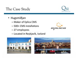 The Case Study

 •  Hugsmiðjan	
  	
  
      – Maker	
  of	
  Eplica	
  CMS	
  
      – 500+	
  CMS	
  installaGons	
  
      – 27	
  employees	
  
      – Located	
  in	
  Reykjavík,	
  Iceland	
  




Business Value…Achieved
 
