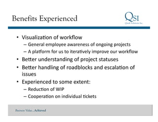 Benefits Experienced

 •  VisualizaGon	
  of	
  workﬂow	
  
       – General	
  employee	
  awareness	
  of	
  ongoing	
  projects	
  
       – A	
  platorm	
  for	
  us	
  to	
  iteraGvely	
  improve	
  our	
  workﬂow	
  
 •  Beeer	
  understanding	
  of	
  project	
  statuses	
  
 •  Beeer	
  handling	
  of	
  roadblocks	
  and	
  escalaGon	
  of	
  
    issues	
  	
  
 •  Experienced	
  to	
  some	
  extent:	
  
       – ReducGon	
  of	
  WIP	
  
       – CooperaGon	
  on	
  individual	
  Gckets	
  

 Business Value…Achieved
 