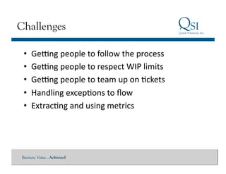 Challenges

 •  Geung	
  people	
  to	
  follow	
  the	
  process	
  
 •  Geung	
  people	
  to	
  respect	
  WIP	
  limits	
  
 •  Geung	
  people	
  to	
  team	
  up	
  on	
  Gckets	
  
 •  Handling	
  excepGons	
  to	
  ﬂow	
  
 •  ExtracGng	
  and	
  using	
  metrics	
  




Business Value…Achieved
 