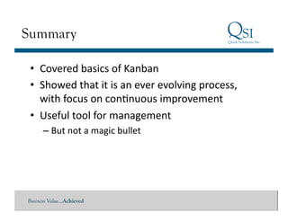 Summary

 •  Covered	
  basics	
  of	
  Kanban	
  
 •  Showed	
  that	
  it	
  is	
  an	
  ever	
  evolving	
  process,	
  
    with	
  focus	
  on	
  conGnuous	
  improvement	
  
 •  Useful	
  tool	
  for	
  management	
  
      – But	
  not	
  a	
  magic	
  bullet	
  




Business Value…Achieved
 