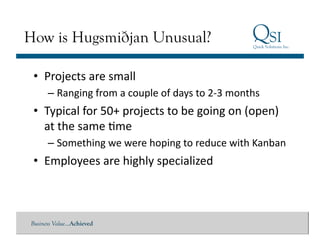 How is Hugsmiðjan Unusual?

 •  Projects	
  are	
  small	
  
      – Ranging	
  from	
  a	
  couple	
  of	
  days	
  to	
  2-­‐3	
  months	
  
 •  Typical	
  for	
  50+	
  projects	
  to	
  be	
  going	
  on	
  (open)	
  
    at	
  the	
  same	
  Gme	
  
      – Something	
  we	
  were	
  hoping	
  to	
  reduce	
  with	
  Kanban	
  
 •  Employees	
  are	
  highly	
  specialized	
  



Business Value…Achieved
 