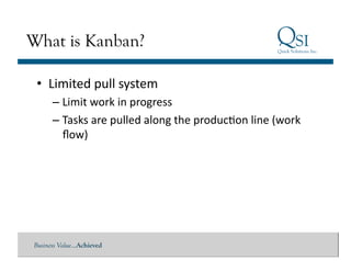 What is Kanban?

 •  Limited	
  pull	
  system	
  
      – Limit	
  work	
  in	
  progress	
  
      – Tasks	
  are	
  pulled	
  along	
  the	
  producGon	
  line	
  (work	
  
        ﬂow)	
  




Business Value…Achieved
 