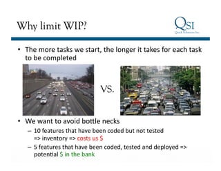 Why limit WIP?

•  The	
  more	
  tasks	
  we	
  start,	
  the	
  longer	
  it	
  takes	
  for	
  each	
  task	
  
   to	
  be	
  completed	
  



                                            VS.


•  We	
  want	
  to	
  avoid	
  boele	
  necks	
  
    –  10	
  features	
  that	
  have	
  been	
  coded	
  but	
  not	
  tested	
  	
  
         =>	
  inventory	
  =>	
  costs	
  us	
  $	
  
    –  5	
  features	
  that	
  have	
  been	
  coded,	
  tested	
  and	
  deployed	
  =>	
  
 BusinesspotenGal	
  $	
  in	
  the	
  bank	
  
          Value…Achieved
 