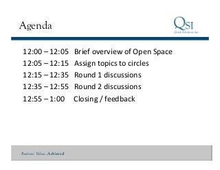 Business Value…Achieved
Agenda
12:00	
  –	
  12:05	
  	
  	
  Brief	
  overview	
  of	
  Open	
  Space	
  	
  
12:05	
  –	
  12:15	
  	
  	
  Assign	
  topics	
  to	
  circles	
  
12:15	
  –	
  12:35	
  	
  	
  Round	
  1	
  discussions	
  
12:35	
  –	
  12:55	
  	
  	
  Round	
  2	
  discussions	
  
12:55	
  –	
  1:00	
  	
  	
  	
  	
  Closing	
  /	
  feedback	
  
 
