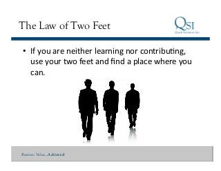 Business Value…Achieved
The Law of Two Feet
•  If	
  you	
  are	
  neither	
  learning	
  nor	
  contribuQng,	
  
use	
  your	
  two	
  feet	
  and	
  ﬁnd	
  a	
  place	
  where	
  you	
  
can.	
  
 