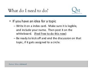 Business Value…Achieved
What do I need to do?
•  If	
  you	
  have	
  an	
  idea	
  for	
  a	
  topic	
  
– Write	
  it	
  on	
  a	
  index	
  card.	
  	
  Make	
  sure	
  it	
  is	
  legible,	
  
and	
  include	
  your	
  name.	
  	
  Then	
  post	
  it	
  on	
  the	
  
whiteboard.	
  	
  	
  (Feel	
  free	
  to	
  do	
  this	
  now)	
  	
  	
  
– Be	
  ready	
  to	
  kick	
  oﬀ	
  and	
  end	
  the	
  discussion	
  on	
  that	
  
topic,	
  if	
  it	
  gets	
  assigned	
  to	
  a	
  circle.	
  
 