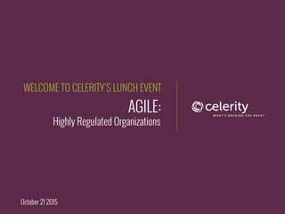 AGILE:
Highly Regulated Organizations
WELCOME TO CELERITY’S LUNCH EVENT
October 21 2015
 