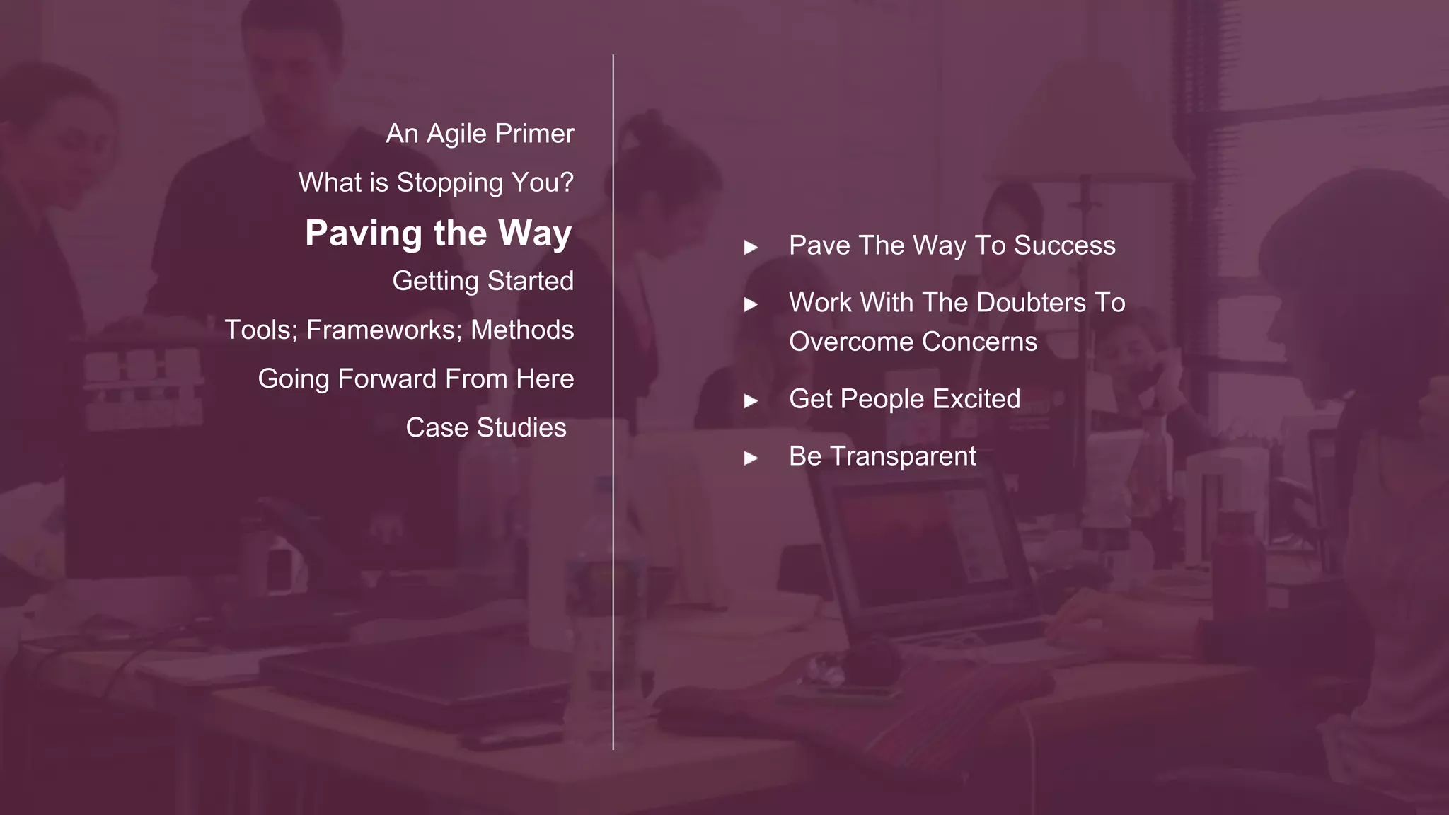 Paving the Way
Getting Started
Tools; Frameworks; Methods
Going Forward From Here
Case Studies
An Agile Primer
What is Stopping You?
Start Thinking About
Project Team Stake
Holders
Process
Communication
Goal
Champion Metrics Success
 