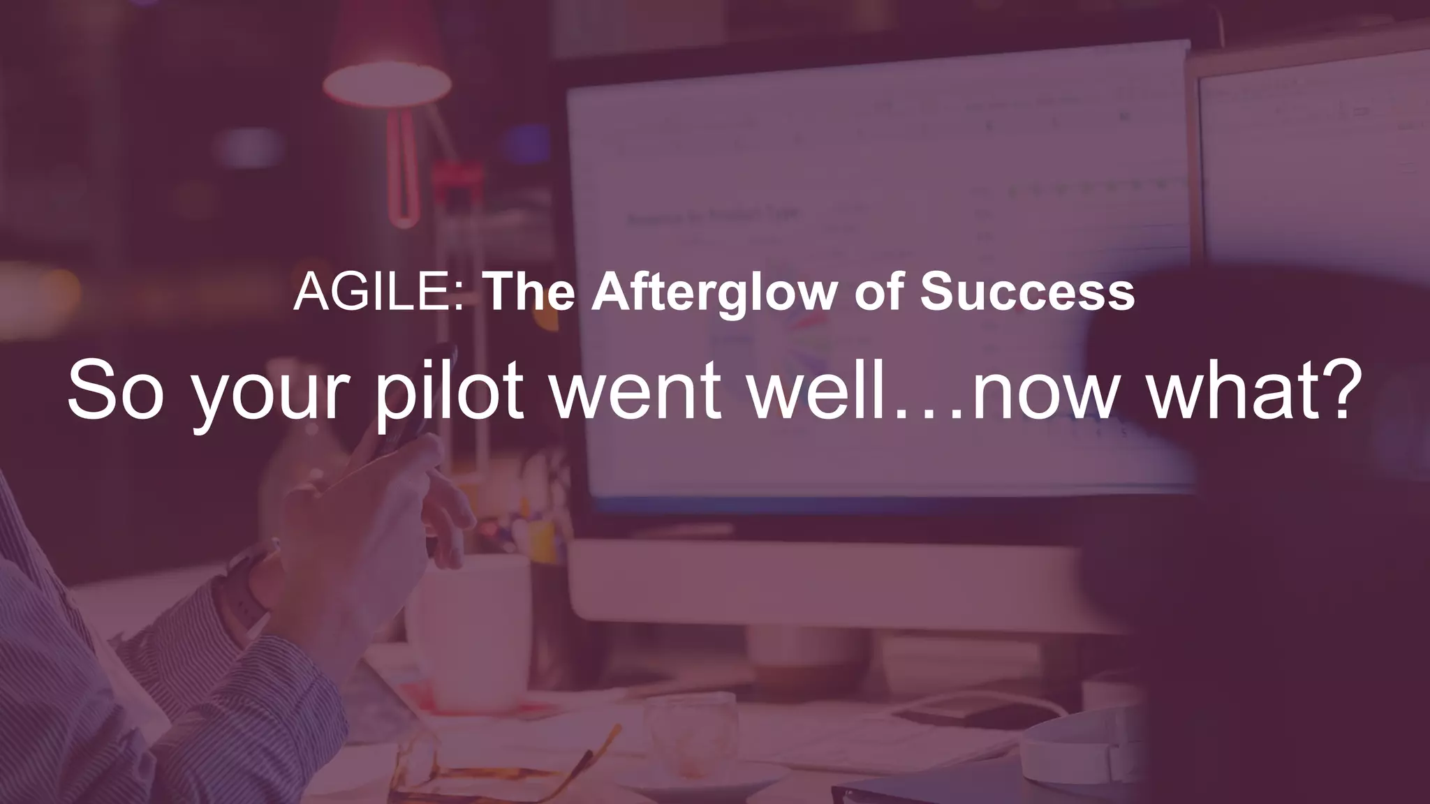 Now What
Going Forward From Here
Case Studies
An Agile Primer
What is Stopping You?
Paving the Way
Getting Started
Tools; Frameworks; Methods
Reflect
Retrospective with stakeholders,
management, and impacted groups.
Make sure you are all still on the
same page with where this is headed
Expand The Bubble
Expand the boundaries of the culture
bubble. Get more people involved in
the Agile process
Scaling
How big is it going to be? There are
multiple scaling options to choose
from. Scrum, SAFe, LeSS, DAD,
Nexus
Project / Teams
Got the scaling framework figured
out? Make sure you have plenty of
motivated people to be successful
Budgeting
Start socializing Lean Budgeting.
Budget a product not individual
projects.
Improve
Rinse, repeat. Look at what’s working
and what’s not.
Kaizen mindset!
 