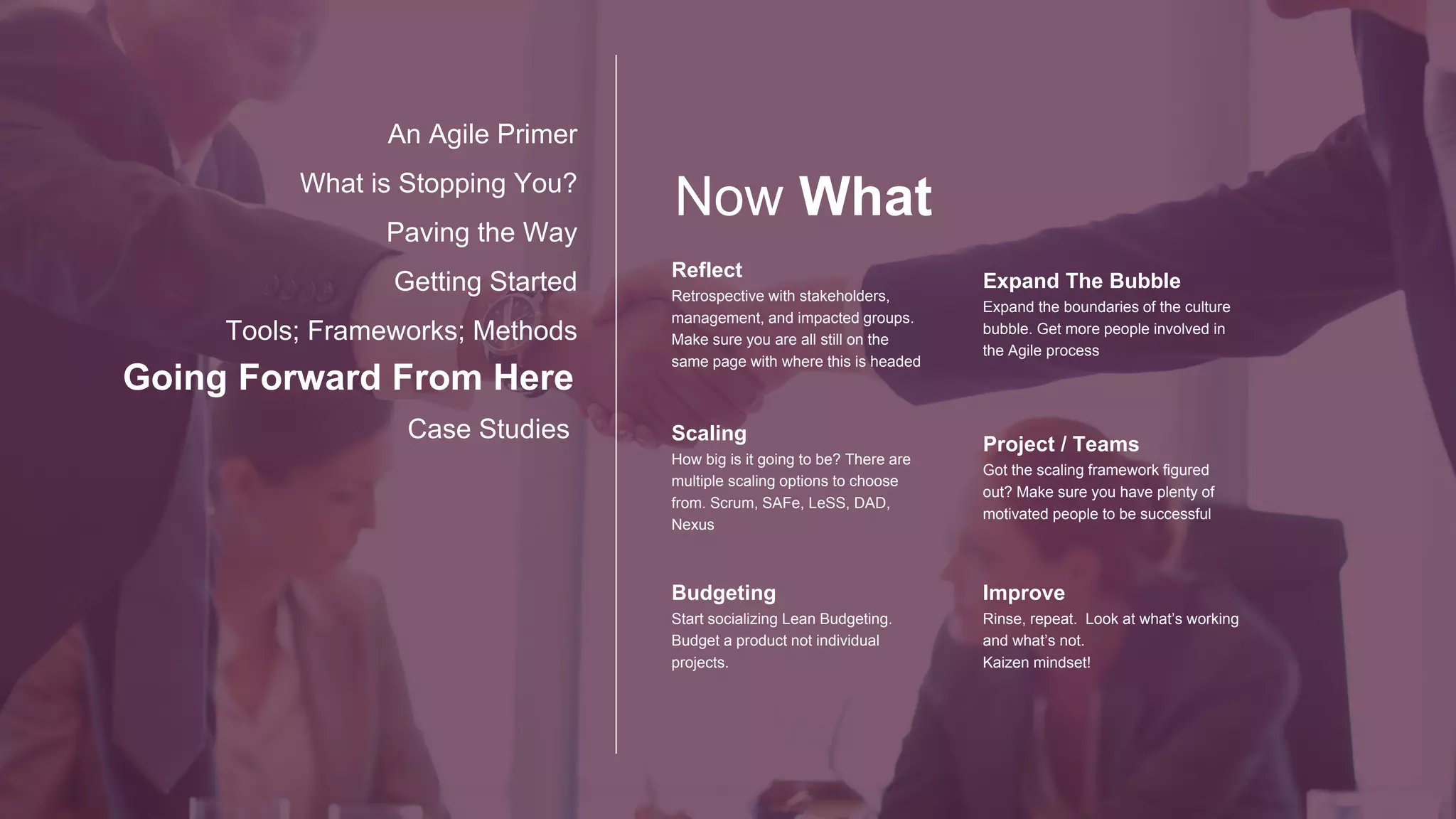 New CHALLENGES
Going Forward From Here
Case Studies
An Agile Primer
What is Stopping You?
Paving the Way
Getting Started
Tools; Frameworks; Methods
METRICS
Everyone comfortable with the Agile
reporting metrics? Work to keep only
what is needed.
Audit
How are your Auditors feeling about
all this. Work with them.
Keep them involved.
Process
Starting small keeps the process at a
micro level. Is everything ready for the
macrocosm?
Communication
More lines of communication for each
leap towards Enterprise Agile.
Infrastructure
Do you have the back end systems in
place, are your Agents getting trained
on the new features? Are your
environments configured and stable?
Technical Debt
How Much do you owe!
 