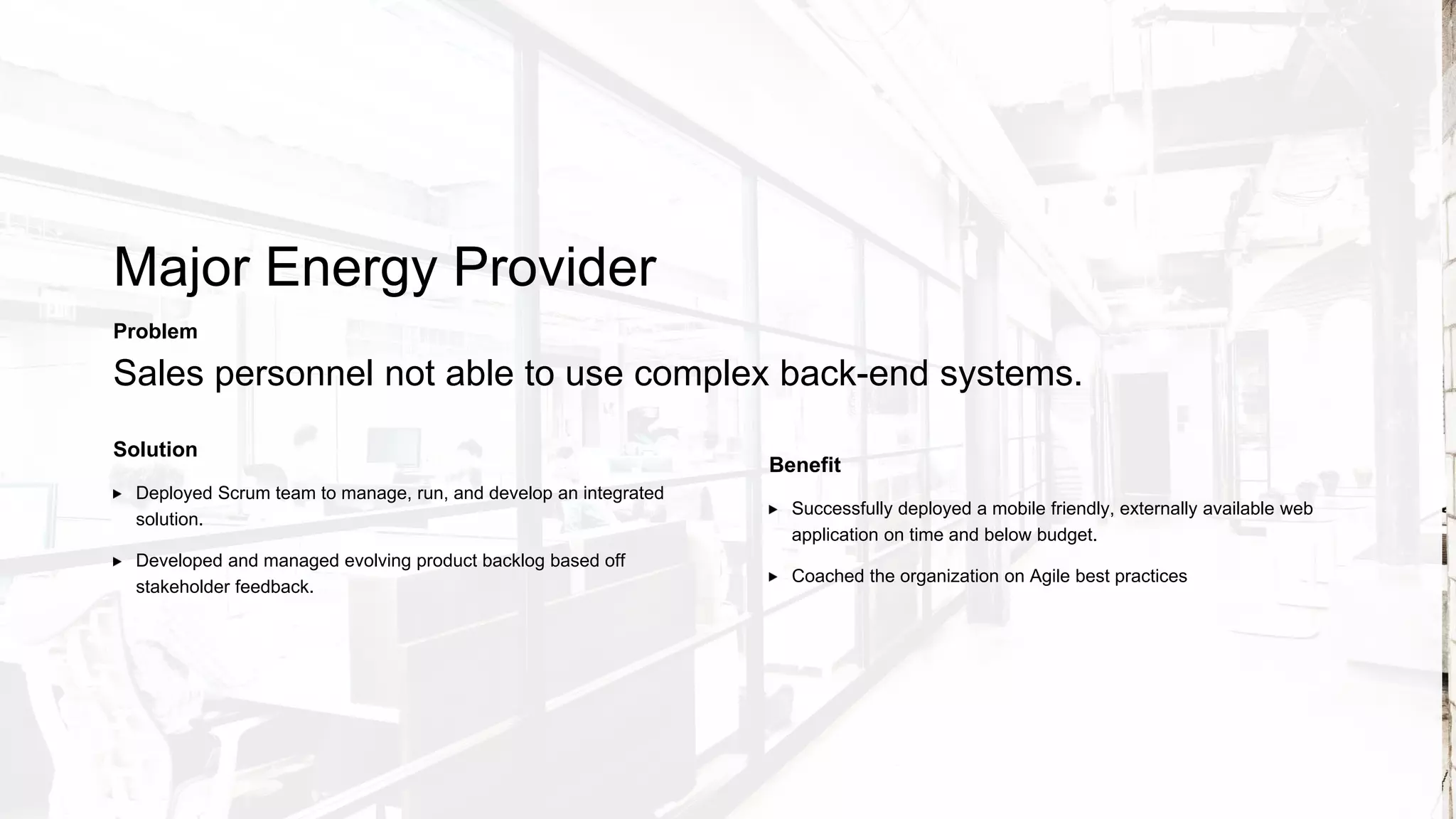 Global Insurance Company
Solution
Deployed Scrum team to provide additional velocity.
Independently managed Product Backlog while soliciting needs of
stakeholders.
Problem
Needed additional capacity for rapidly growing product backlog (Scrum).
Benefit
Refactored a major feature of the system to ensure application’s future
scalability
Trained and coached the client on Agile scaling philosophies.
 