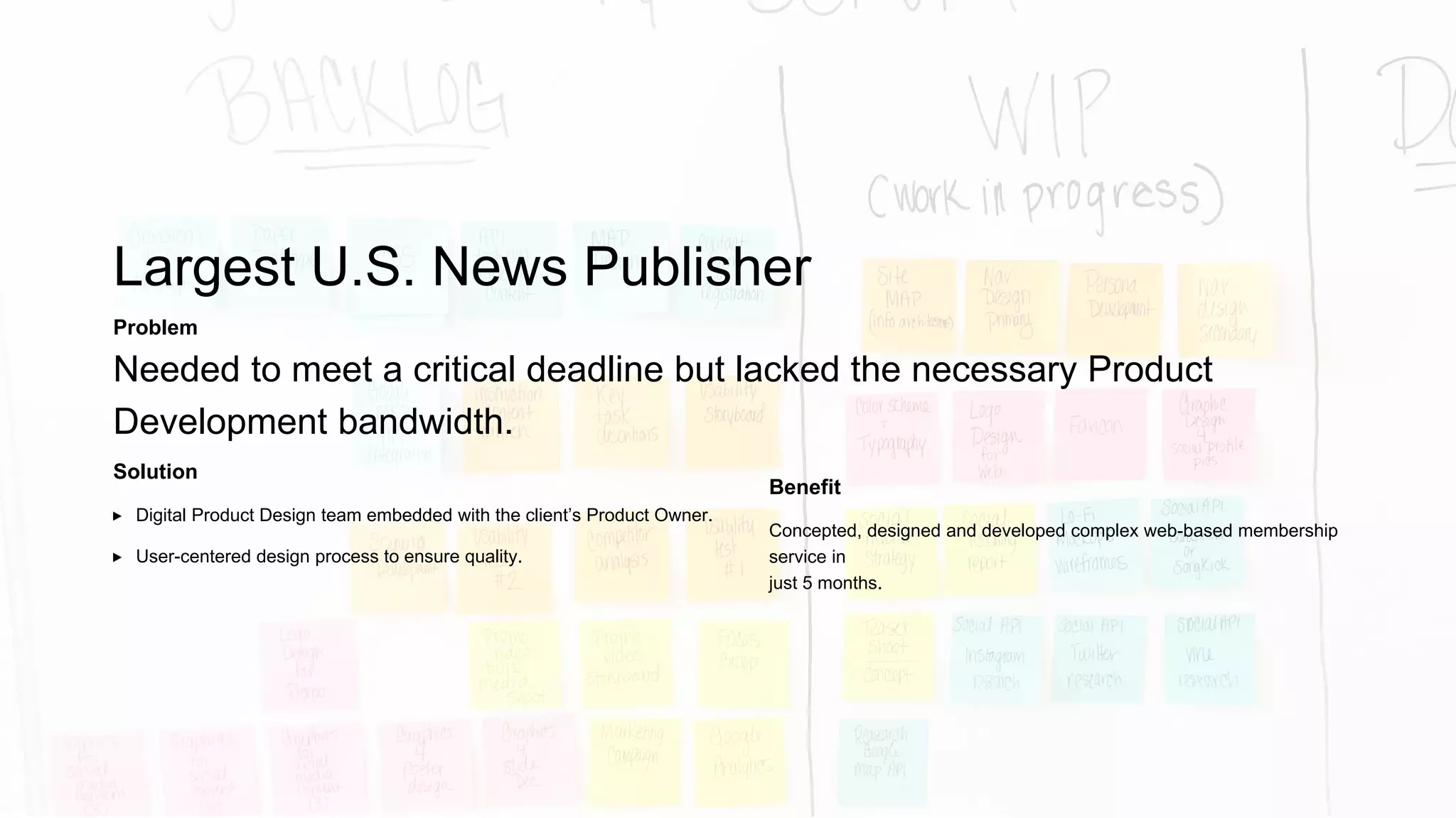 Global Media Non-Profit
Solution
Enterprise Scrum Team supports 7 overlapping digital
products/services.
Problem
Needed additional capacity for rapidly growing product backlog (Scrum).
Benefit
Transparency of progress with client through demos and standup
meetings.
Average of 8 production deployments per mo. (vs. an average of 2 from
other teams).
Cost determined by value provided.
 