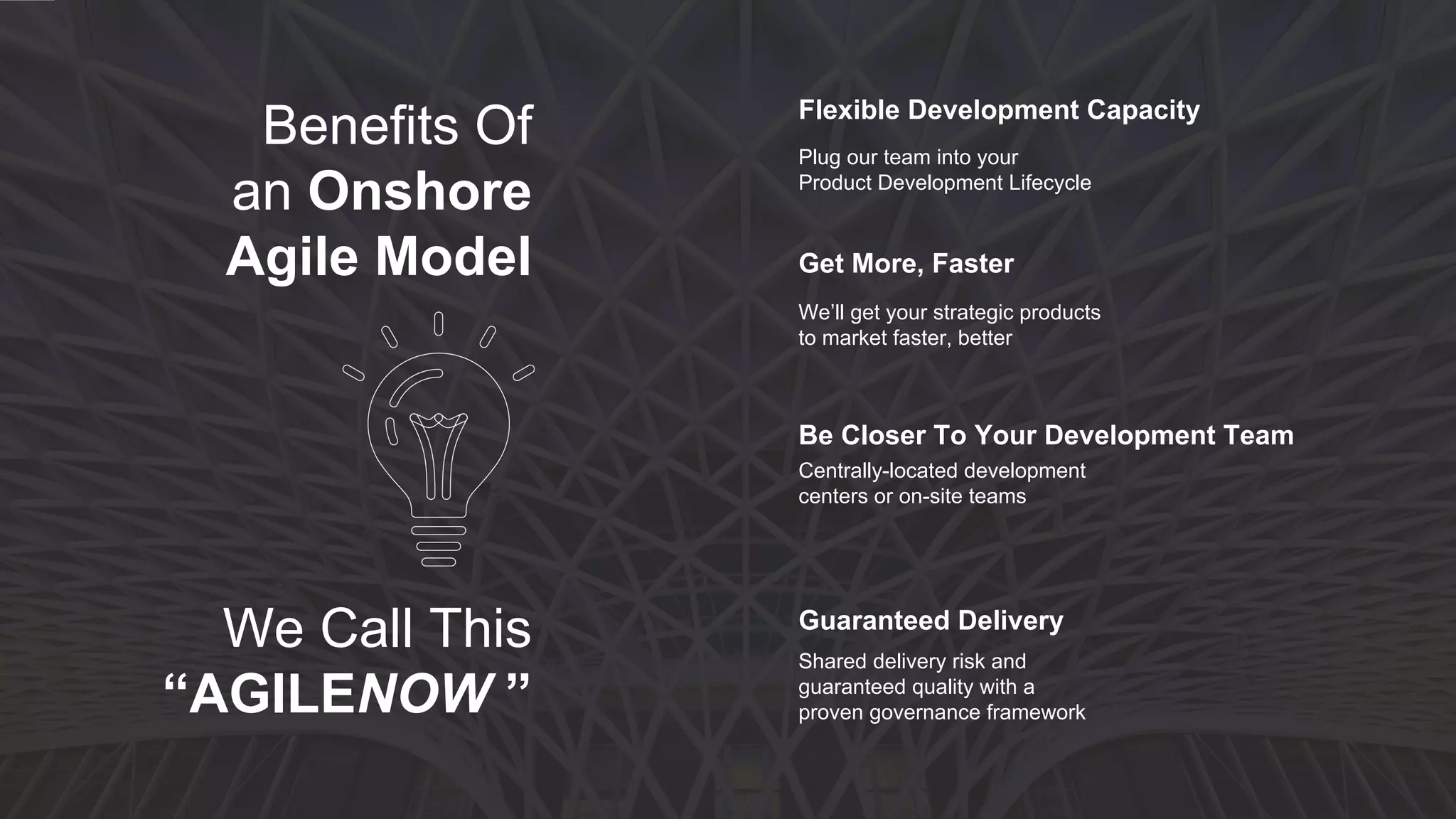 Talent is Tight Efficiency Challenges
Marketing, IT & Product
are misaligned
The product is complex
Quality is Lacking
Critical deadlines are missed
Cost-Quality-Speed equation is
off balance
Agile adoption is floundering
You need more
development resources
IT talent is difficult to
find/retain
Offshore is not a fit
Customer demands are not
being met
There are 3 primary use cases for
considering AgileNowAGILENOW
TM
When to consider
 