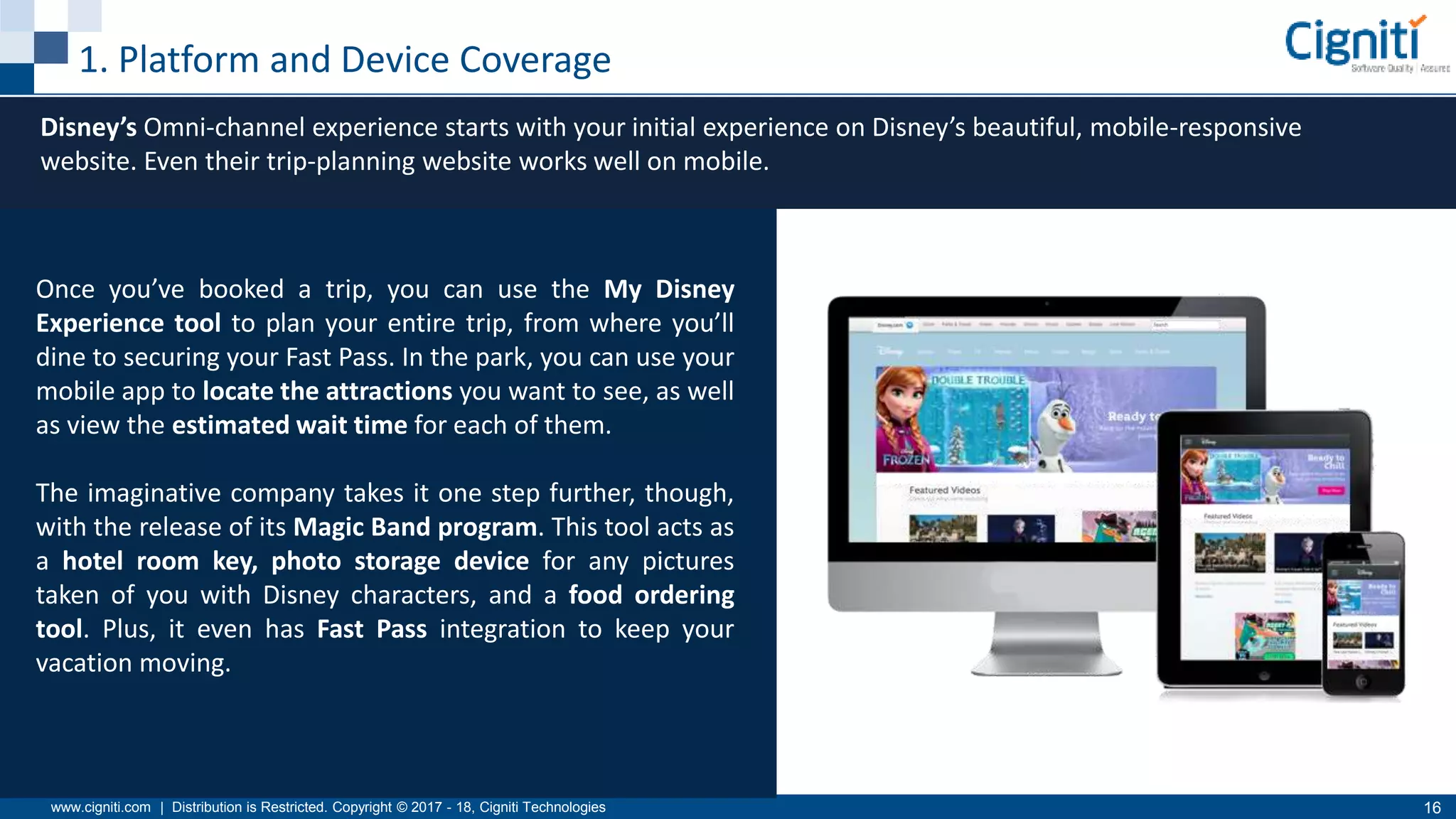 www.cigniti.com | Distribution is Restricted. Copyright © 2017 - 18, Cigniti Technologies 16
1. Platform and Device Coverage
Disney’s Omni-channel experience starts with your initial experience on Disney’s beautiful, mobile-responsive
website. Even their trip-planning website works well on mobile.
Once you’ve booked a trip, you can use the My Disney
Experience tool to plan your entire trip, from where you’ll
dine to securing your Fast Pass. In the park, you can use your
mobile app to locate the attractions you want to see, as well
as view the estimated wait time for each of them.
The imaginative company takes it one step further, though,
with the release of its Magic Band program. This tool acts as
a hotel room key, photo storage device for any pictures
taken of you with Disney characters, and a food ordering
tool. Plus, it even has Fast Pass integration to keep your
vacation moving.
 