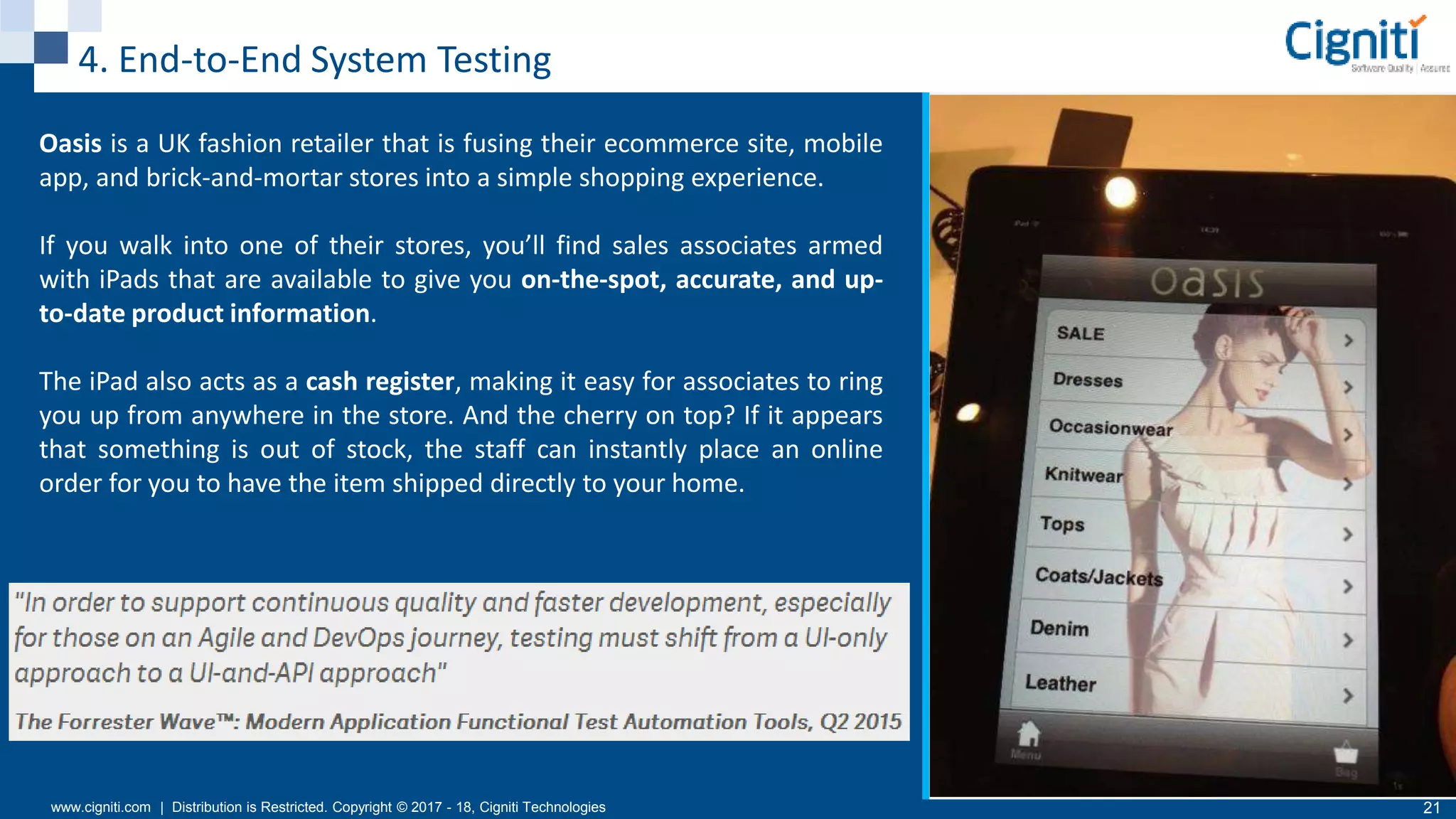 www.cigniti.com | Distribution is Restricted. Copyright © 2017 - 18, Cigniti Technologies 21
4. End-to-End System Testing
Oasis is a UK fashion retailer that is fusing their ecommerce site, mobile
app, and brick-and-mortar stores into a simple shopping experience.
If you walk into one of their stores, you’ll find sales associates armed
with iPads that are available to give you on-the-spot, accurate, and up-
to-date product information.
The iPad also acts as a cash register, making it easy for associates to ring
you up from anywhere in the store. And the cherry on top? If it appears
that something is out of stock, the staff can instantly place an online
order for you to have the item shipped directly to your home.
 