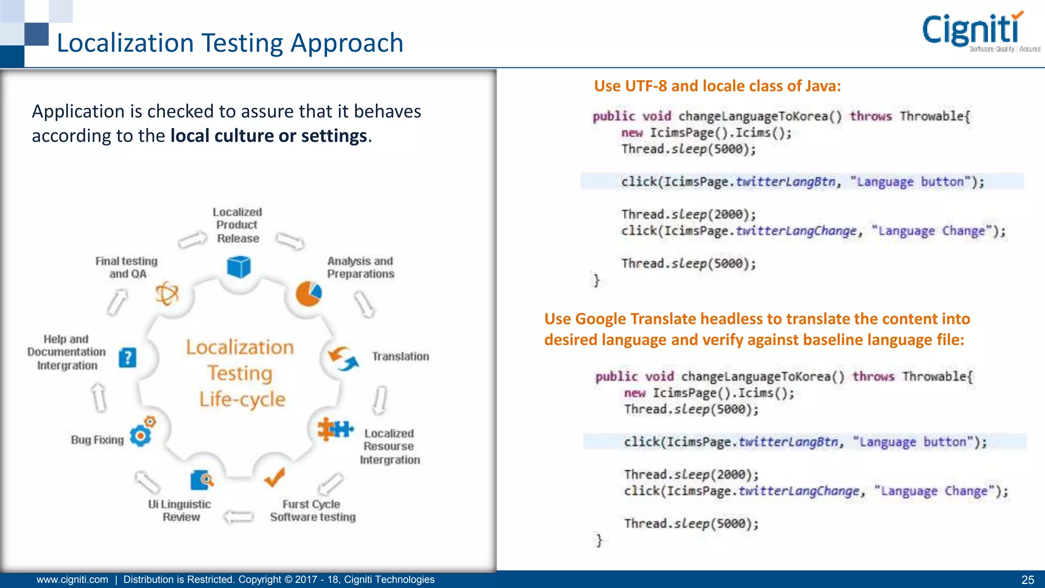 www.cigniti.com | Distribution is Restricted. Copyright © 2017 - 18, Cigniti Technologies 25
Localization Testing Approach
Use UTF-8 and locale class of Java:
Use Google Translate headless to translate the content into
desired language and verify against baseline language file:
Application is checked to assure that it behaves
according to the local culture or settings.
 