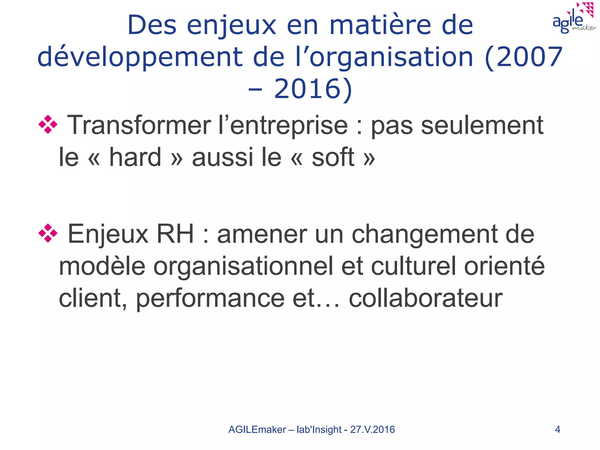 Des enjeux en matière de
développement de l’organisation (2007
– 2016)
 Transformer l’entreprise : pas seulement
le « hard » aussi le « soft »
 Enjeux RH : amener un changement de
modèle organisationnel et culturel orienté
client, performance et… collaborateur
AGILEmaker – lab'Insight - 27.V.2016 4
 
