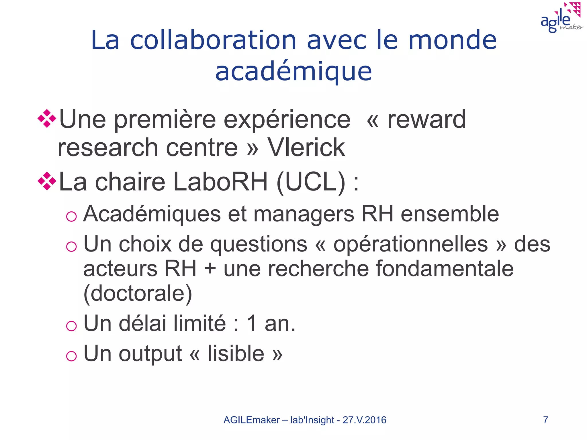 La collaboration avec le monde
académique
Une première expérience « reward
research centre » Vlerick
La chaire LaboRH (UCL) :
o Académiques et managers RH ensemble
o Un choix de questions « opérationnelles » des
acteurs RH + une recherche fondamentale
(doctorale)
o Un délai limité : 1 an.
o Un output « lisible »
AGILEmaker – lab'Insight - 27.V.2016 7
 