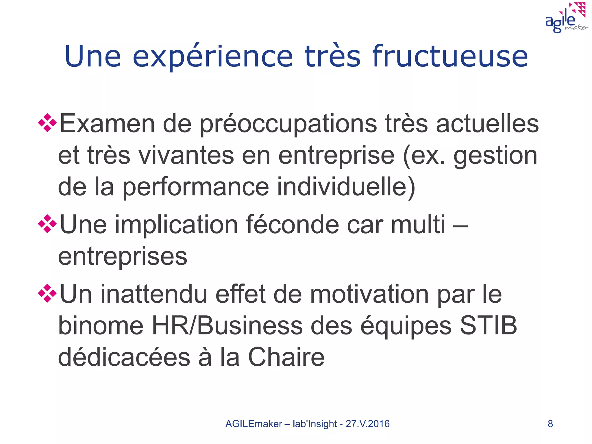 Une expérience très fructueuse
Examen de préoccupations très actuelles
et très vivantes en entreprise (ex. gestion
de la performance individuelle)
Une implication féconde car multi –
entreprises
Un inattendu effet de motivation par le
binome HR/Business des équipes STIB
dédicacées à la Chaire
AGILEmaker – lab'Insight - 27.V.2016 8
 