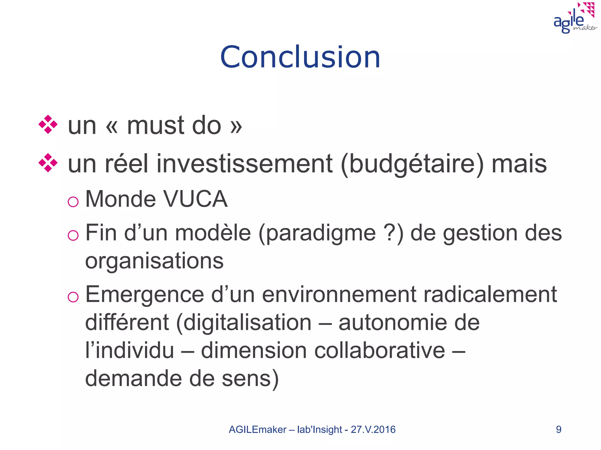 Conclusion
 un « must do »
 un réel investissement (budgétaire) mais
o Monde VUCA
o Fin d’un modèle (paradigme ?) de gestion des
organisations
o Emergence d’un environnement radicalement
différent (digitalisation – autonomie de
l’individu – dimension collaborative –
demande de sens)
AGILEmaker – lab'Insight - 27.V.2016 9
 