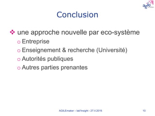 Conclusion
 une approche nouvelle par eco-système
o Entreprise
o Enseignement & recherche (Université)
o Autorités publiques
o Autres parties prenantes
AGILEmaker – lab'Insight - 27.V.2016 10
 