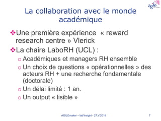 La collaboration avec le monde
académique
Une première expérience « reward
research centre » Vlerick
La chaire LaboRH (UCL) :
o Académiques et managers RH ensemble
o Un choix de questions « opérationnelles » des
acteurs RH + une recherche fondamentale
(doctorale)
o Un délai limité : 1 an.
o Un output « lisible »
AGILEmaker – lab'Insight - 27.V.2016 7
 