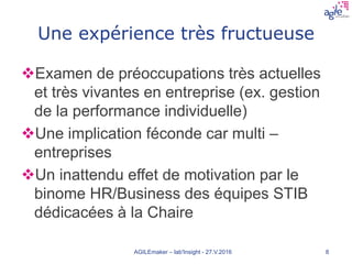 Une expérience très fructueuse
Examen de préoccupations très actuelles
et très vivantes en entreprise (ex. gestion
de la performance individuelle)
Une implication féconde car multi –
entreprises
Un inattendu effet de motivation par le
binome HR/Business des équipes STIB
dédicacées à la Chaire
AGILEmaker – lab'Insight - 27.V.2016 8
 
